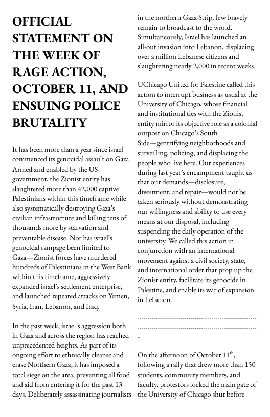 OFFICIAL STATEMENT ON THE WEEK OF RAGE ACTION, OCTOBER 11, AND ENSUING POLICE BRUTALITY  Tthas been more than a year since isracl commenced its genocidal assault on Gaza Armed and enabled by the US government, the Zionist entity has slaughtered more than 42,000 captive Palestinians within this timeframe while also systematically destroying Gaza’s civilian infrastructure and killing tens of thousands more by starvation and preventable discase. Nor has isracl’s genocidal rampage been limited to Gaza—Zionist forces have murdered hundreds of Palestinians in the West Bank ‘within this timeframe, aggressively expanded isracl’s settlement enterprise, and launched repeated attacks on Yemen,  Syria, Iran, Lebanon, and Irag.  In the past week, isracl’s aggression both in Gaza and across the region has reached unprecedented heights. As part of ts ‘ongoing effort to cthnically cleanse and erase Northern Gaza, it has imposed a total siege on the area, preventing all food and aid from entering i for the past 13 days. Deliberately assassinating journlists  in the northern Gaza Strip, few bravely remain to broadeast to the world Simultancously, Israel has launched an all-outinvasion into Lebanon, displacing overa million Lebanese citizens and slaughtering nearly 2,000 in recent weeks  UChicago United for Palestine called this action to interrupt business as usual at the University of Chicago, whose financial and institutional ties with the Zionist entity mirror it objective role as a colonial outpost on Chicago’s South Side—gentrifying neighborhoods and surveilling, policing, and displacing the people wholive here. Our experiences during last year’s encampment taught us that our demands—disclosure, divestment, and repair—would not be taken seriously without demonstrating our willingness and ability to use every means at our disposal, including suspending the daily operation of the university. We called this action in conjunction with an international movement against a civil society; sate, and international order that prop up the Zionist entity, facilitate its genocide in Palestine, and enable its war of expansion in Lebanon.  On the afternoon of October 11%, following a rally that drew more than 150 students, community members, and faculty, protestors locked the main gate of the University of Chicago shut before 